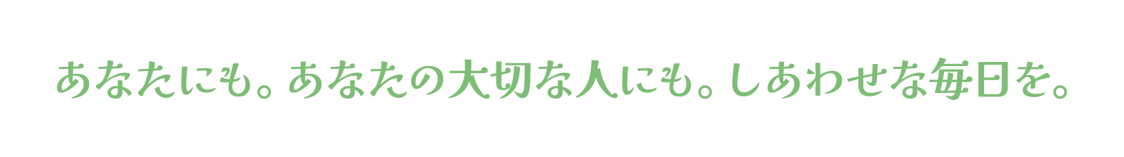 あなたにも。あなたの大切な人にも。しあわせな毎日を。